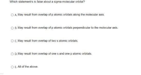 Which statement/s is false about a sigma molecular orbital?
A. May result from overlap of p atomic orbitals along the molecular axis.
B. May result from overlap of p atomic orbitals perpendicular to the molecular axis.
O. May result from overlap of two s atomic orbitals.
O D. May result from overlap of one s and one p atomic orbitals.
O E. All of the above.
