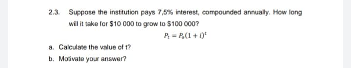 2.3. Suppose the institution pays 7,5% interest, compounded annually. How long
will it take for $10 000 to grow to $100 000?
P = Po(1 + i)
a. Calculate the value of t?
b. Motivate your answer?