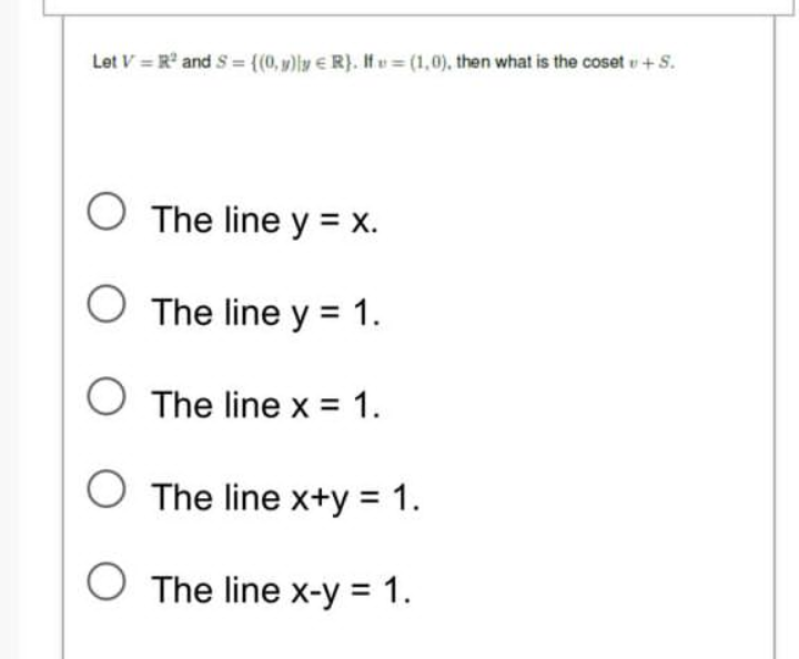 Let V=R² and S = {(0,y) y R). If=(1,0), then what is the cosetu + S.
O The line y = x.
O The line y = 1.
O The line x = 1.
The line x+y = 1.
The line x-y = 1.