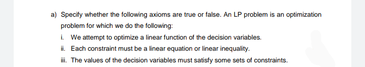 a) Specify whether the following axioms are true or false. An LP problem is an optimization
problem for which we do the following:
i. We attempt to optimize a linear function of the decision variables.
ii. Each constraint must be a linear equation or linear inequality.
i. The values of the decision variables must satisfy some sets of constraints.
