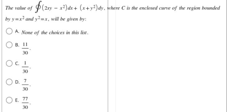 The value of $(2xy - x²) dx + (x + y²)dy, where C is the enclosed curve of the region bounded
by y=x² and y2=x, will be given by:
A. None of the choices in this list.
B. 11
30
OC. 1
30
D. 7
30
E. 77
30