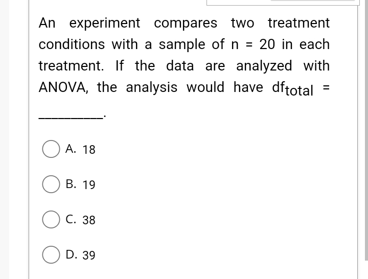 An experiment compares two
conditions with a sample ofn = 20 in each
treatment
treatment. If the data are analyzed with
ANOVA, the analysis would have dftotal
O A. 18
О В. 19
O C. 38
O D. 39
