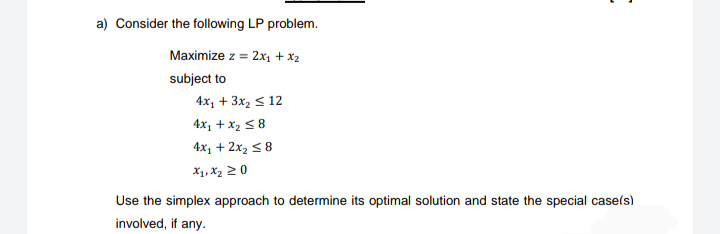 a) Consider the following LP problem.
Maximize z = 2x1 + x2
subject to
4x, + 3x2 s 12
4x1 + x2 < 8
4x1 + 2x2 5 8
X1, X2 2 0
Use the simplex approach to determine its optimal solution and state the special case(s)
involved, if any.
