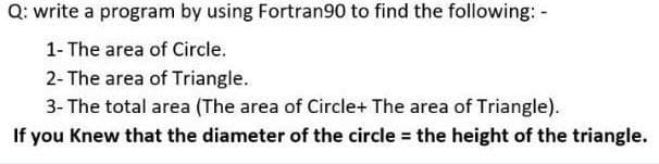 Q: write a program by using Fortran90 to find the following: -
1- The area of Circle.
2- The area of Triangle.
3- The total area (The area of Circle+ The area of Triangle).
If you Knew that the diameter of the circle the height of the triangle.
