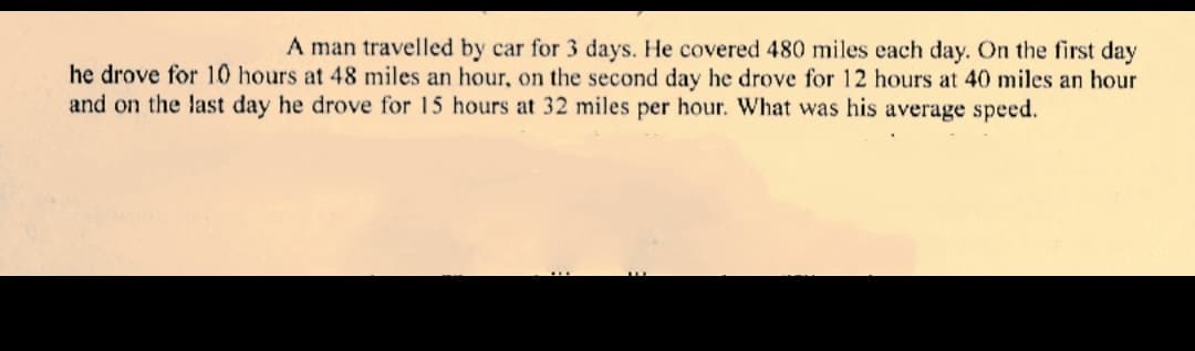 A man travelled by car for 3 days. He covered 480 miles each day. On the first day
he drove for 10 hours at 48 miles an hour, on the second day he drove for 12 hours at 40 miles an hour
and on the last day he drove for 15 hours at 32 miles per hour. What was his average speed.
