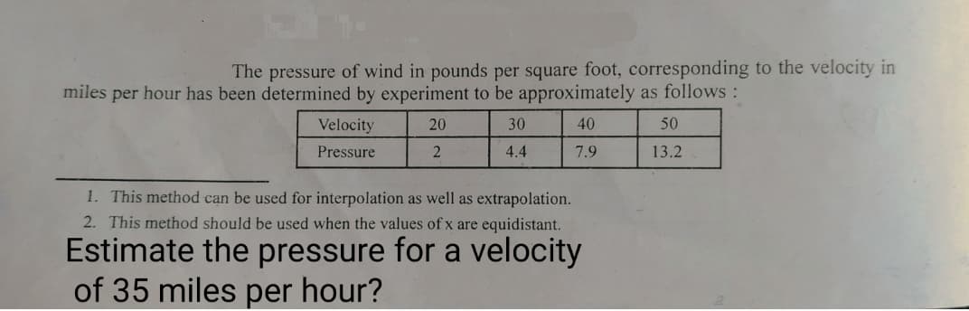 The pressure of wind in pounds per square foot, corresponding to the velocity in
miles per hour has been determined by experiment to be approximately as follows :
Velocity
20
30
40
50
Pressure
4.4
7.9
13.2
1. This method can be used for interpolation as well as extrapolation.
2. This method should be used when the values of x are equidistant.
Estimate the pressure for a velocity
of 35 miles per hour?
