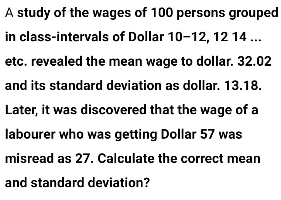 A study of the wages of 100 persons grouped
in class-intervals of Dollar 10-12, 12 14 ...
etc. revealed the mean wage to dollar. 32.02
and its standard deviation as dollar. 13.18.
Later, it was discovered that the wage of a
labourer who was getting Dollar 57 was
misread as 27. Calculate the correct mean
and standard deviation?
