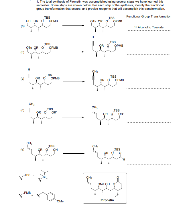 1. The total synthesis of Pironetin was accomplished using several steps we have learned this
semester. Some steps are shown below. For each step of the synthesis, identify the functional
group transformation that occurs, and provide reagents that will accomplish this transformation.
Functional Group Transformation
TBS
он OR O ОРМВ
TBS
OTs OR O
ОРМB
(a)
1° Alcohol to Tosylate
TBS
TBS
OR O
OPMB
OTs OR O
ОРМВ
(b)
H
TBS
TBS
(c)
OR O
ОРМB
OR O
OPMB
CH3
CH3
(d)
TBS
TBS
OR O
OR
OR O
OR'
CH3
TBS
CH3
(e)
OR O
TBS
OR O
OH
TBS=
CH3
ОMe Oн О
PMB
OMe
Pironetin
