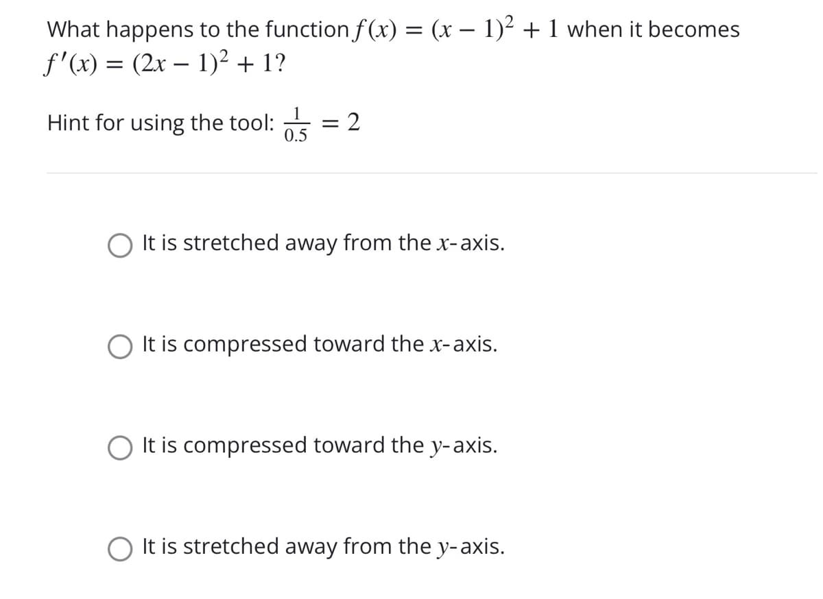 What happens to the functionf (x) = (x – 1)² + 1 when it becomes
f'(x) = (2x – 1)² + 1?
1
Hint for using the tool:
0.5
It is stretched away from the x-axis.
O It is compressed toward the x-axis.
It is compressed toward the y-axis.
O It is stretched away from the y-axis.
