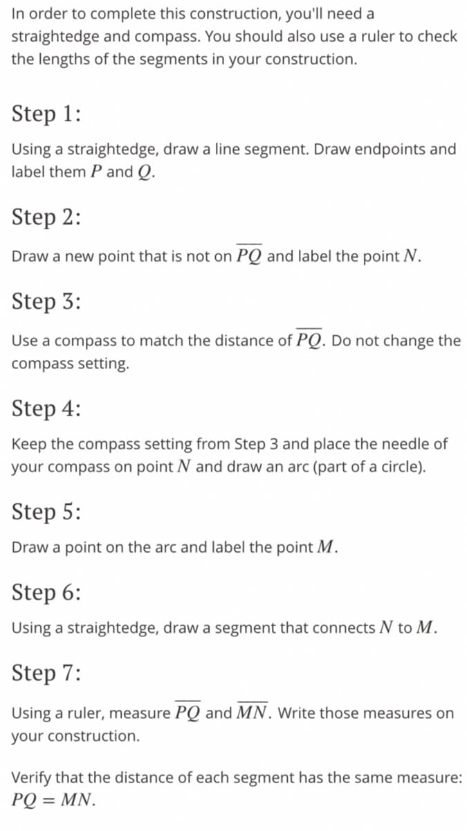 In order to complete this construction, you'll need a
straightedge and compass. You should also use a ruler to check
the lengths of the segments in your construction.
Step 1:
Using a straightedge, draw a line segment. Draw endpoints and
label them P and Q.
Step 2:
Draw a new point that is not on PQ and label the point N.
Step 3:
Use a compass to match the distance of PQ. Do not change the
compass setting.
Step 4:
Keep the compass setting from Step 3 and place the needle of
your compass on point N and draw an arc (part of a circle).
Step 5:
Draw a point on the arc and label the point M.
Step 6:
Using a straightedge, draw a segment that connects N to M.
Step 7:
Using a ruler, measure PQ and MN. Write those measures on
your construction.
Verify that the distance of each segment has the same measure:
PQ = MN.
