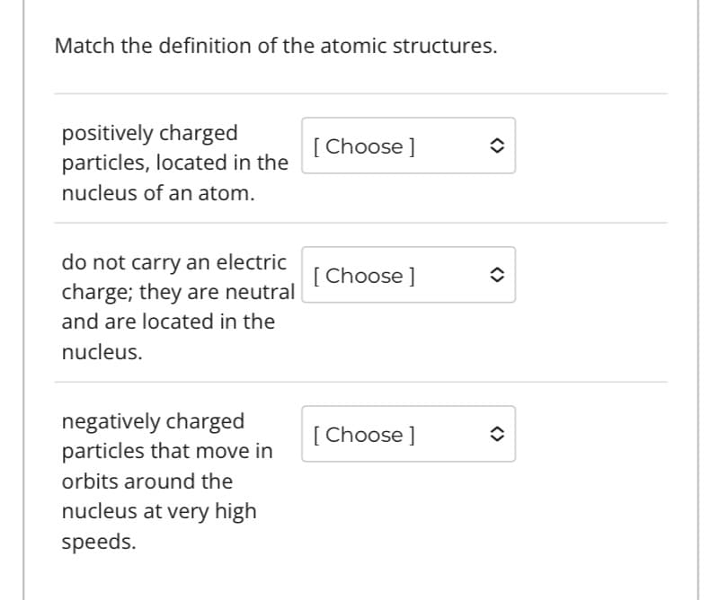 Match the definition of the atomic structures.
positively charged
particles, located in the
nucleus of an atom.
do not carry an electric
charge; they are neutral
and are located in the
nucleus.
negatively charged
particles that move in
orbits around the
nucleus at very high
speeds.
[Choose ]
[Choose ]
[Choose ]
î
<>
<>