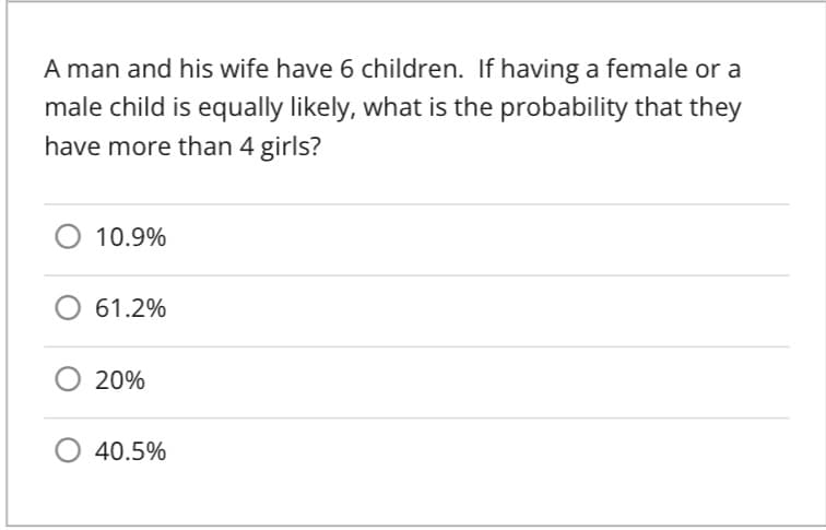 A man and his wife have 6 children. If having a female or a
male child is equally likely, what is the probability that they
have more than 4 girls?
10.9%
61.2%
20%
O 40.5%