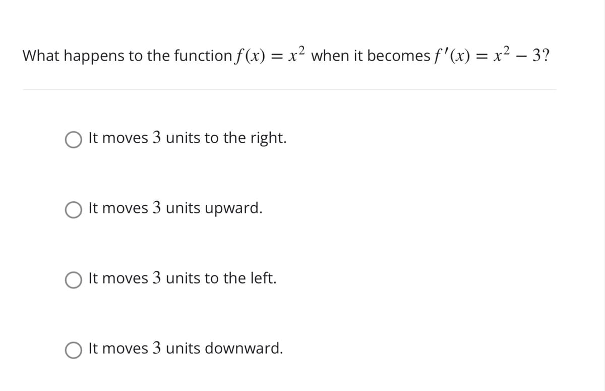 What happens to the function f (x) = x² when it becomes f'(x) = x² – 3?
It moves 3 units to the right.
It moves 3 units upward.
It moves 3 units to the left.
It moves 3 units downward.
