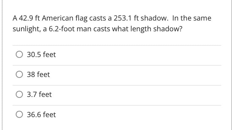 A 42.9 ft American flag casts a 253.1 ft shadow. In the same
sunlight, a 6.2-foot man casts what length shadow?
30.5 feet
38 feet
3.7 feet
36.6 feet