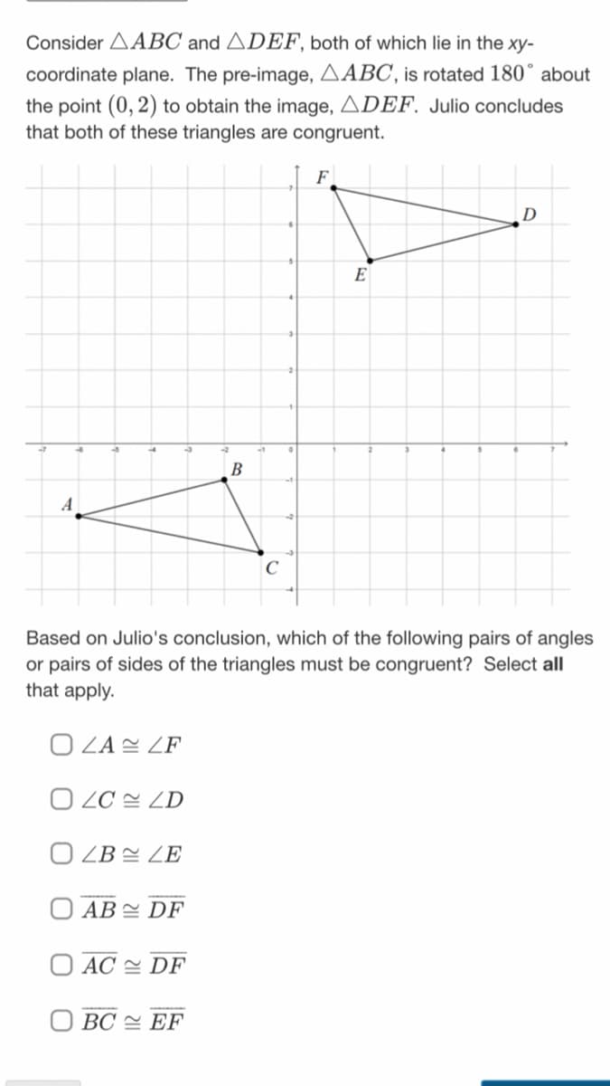 Consider AABC and ADEF, both of which lie in the xy-
coordinate plane. The pre-image, AABC, is rotated 180° about
the point (0, 2) to obtain the image, ADEF. Julio concludes
that both of these triangles are congruent.
F
D
E
В
A
C
Based on Julio's conclusion, which of the following pairs of angles
or pairs of sides of the triangles must be congruent? Select all
that apply.
O LA ZF
O ZC = ZD
O LB = ZE
AB = DF
AC 스 DF
BC 스 EF
