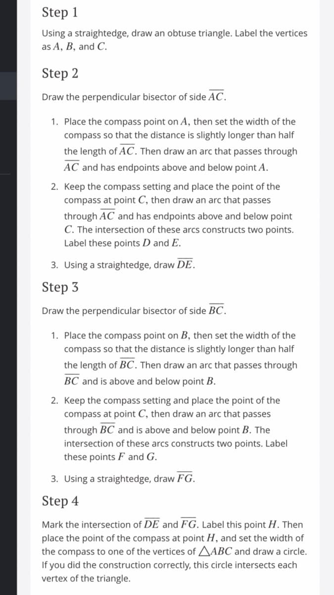 Step 1
Using a straightedge, draw an obtuse triangle. Label the vertices
as A, B, and C.
Step 2
Draw the perpendicular bisector of side AC.
1. Place the compass point on A, then set the width of the
compass so that the distance is slightly longer than half
the length of AC. Then draw an arc that passes through
AC and has endpoints above and below point A.
2. Keep the compass setting and place the point of the
compass at point C, then draw an arc that passes
through AC and has endpoints above and below point
C. The intersection of these arcs constructs two points.
Label these points D and E.
3. Using a straightedge, draw DE.
Step 3
Draw the perpendicular bisector of side BC.
1. Place the compass point on B, then set the width of the
compass so that the distance is slightly longer than half
the length of BC. Then draw an arc that passes through
BC and is above and below point B.
2. Keep the compass setting and place the point of the
compass at point C, then draw an arc that passes
through BC and is above and below point B. The
intersection of these arcs constructs two points. Label
these points F and G.
3. Using a straightedge, draw FG.
Step 4
Mark the intersection of DE and FG. Label this point H. Then
place the point of the compass at point H, and set the width of
the compass to one of the vertices of AABC and draw a circle.
If you did the construction correctly, this circle intersects each
vertex of the triangle.
