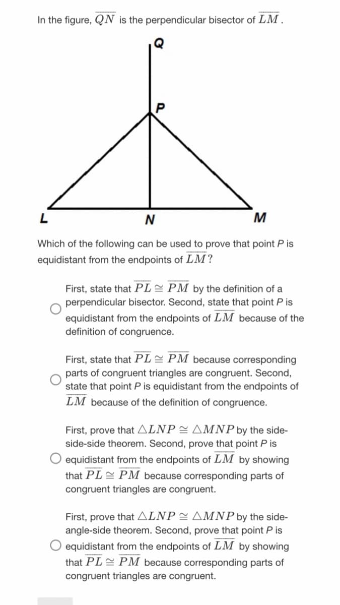 In the figure, QN is the perpendicular bisector of LM.
M
Which of the following can be used to prove that point P is
equidistant from the endpoints of LM?
First, state that PL= PM by the definition of a
perpendicular bisector. Second, state that point P is
equidistant from the endpoints of LM because of the
definition of congruence.
First, state that PL= PM because corresponding
parts of congruent triangles are congruent. Second,
state that point P is equidistant from the endpoints of
LM because of the definition of congruence.
First, prove that ALNP = AMNP by the side-
side-side theorem. Second, prove that point P is
O equidistant from the endpoints of LM by showing
that PLE PM because corresponding parts of
congruent triangles are congruent.
First, prove that ALNP = AMNP by the side-
angle-side theorem. Second, prove that point P is
equidistant from the endpoints of LM by showing
that PLE PM because corresponding parts of
congruent triangles are congruent.
