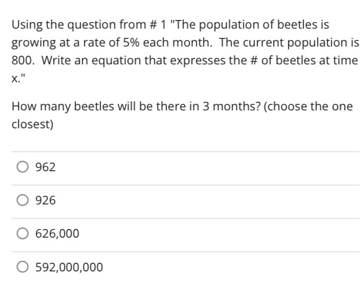 Using the question from # 1 "The population of beetles is
growing at a rate of 5% each month. The current population is
800. Write an equation that expresses the # of beetles at time
X."
How many beetles will be there in 3 months? (choose the one
closest)
962
926
626,000
O 592,000,000