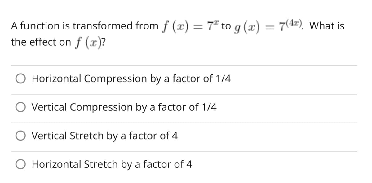 A function is transformed from f (x) = 7 to g(x) = 7(4¹). What is
the effect on f (x)?
Horizontal Compression by a factor of 1/4
Vertical Compression by a factor of 1/4
Vertical Stretch by a factor of 4
Horizontal Stretch by a factor of 4