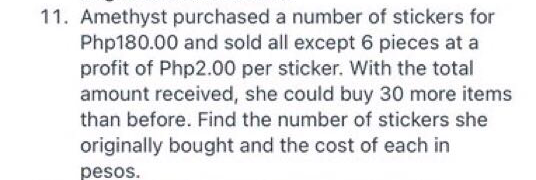 11. Amethyst purchased a number of stickers for
Php180.00 and sold all except 6 pieces at a
profit of Php2.00 per sticker. With the total
amount received, she could buy 30 more items
than before. Find the number of stickers she
originally bought and the cost of each in
pesos.
