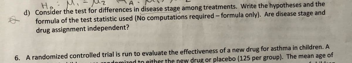 Mz
Ho
d) Consider the test for differences in disease stage among treatments. Write the hypotheses and the
formula of the test statistic used (No computations required – formula only). Are disease stage and
drug assignment independent?
A
6. A randomized controlled trial is run to evaluate the effectiveness of a new drug for asthma in children. A
Inmized to either the new drug or placebo (125 per group). The mean age of
