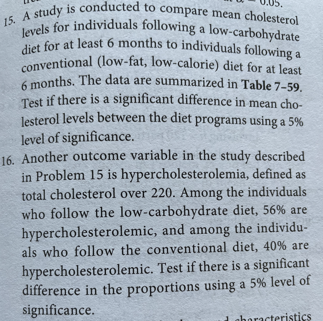 15. A study is conducted to compare mean cholesterol
conventional (low-fat, low-calorie) diet for at least
6 months. The data are summarized in Table 7-59.
levels for individuals following a low-carbohydrate
diet for at least 6 months to individuals following a
onventional (low-fat, low-calorie) diet for at least
k months. The data are summarized in Table 7-59.
Test if there is a significant difference in mean cho-
lesterol levels between the diet programs using a 5%
level of significance.
16. Another outcome variable in the study described
in Problem 15 is hypercholesterolemia, defined as
total cholesterol over 220. Among the individuals
who follow the low-carbohydrate diet, 56% are
hypercholesterolemic, and among the individu-
als who follow the conventional diet, 40% are
hypercholesterolemic. Test if there is a significant
difference in the proportions using a 5% level of
significance.
1 characteristics

