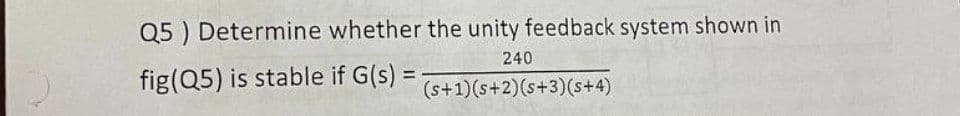 Q5 ) Determine whether the unity feedback system shown in
240
fig(Q5) is stable if G(s) =
%3D
(s+1)(s+2)(s+3)(s+4)
