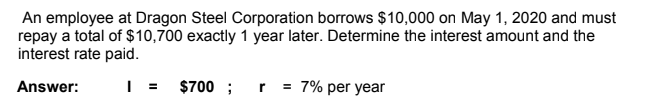 An employee at Dragon Steel Corporation borrows $10,000 on May 1, 2020 and must
repay a total of $10,700 exactly 1 year later. Determine the interest amount and the
interest rate paid.
Answer:
$700 ;
= 7% per year
r
