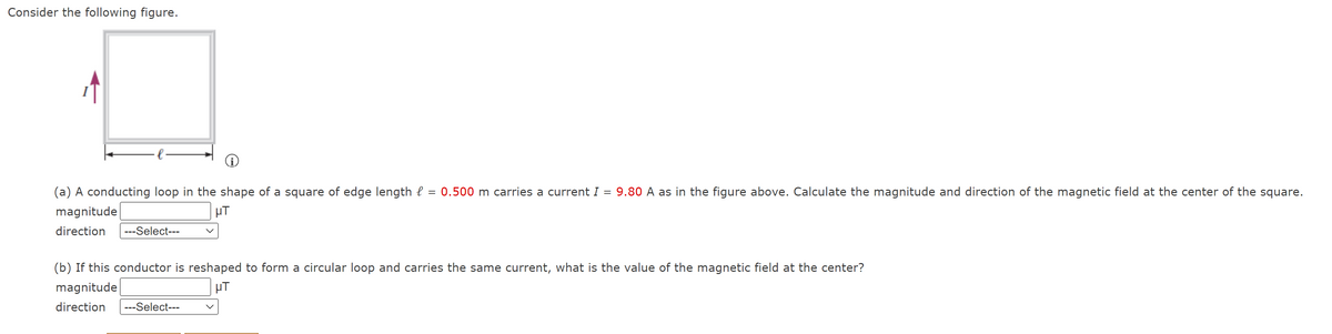 Consider the following figure.
(a) A conducting loop in the shape of a square of edge length l
0.500 m carries a current I = 9.80 A as in the figure above. Calculate the magnitude and direction of the magnetic field at the center of the square.
magnitude
µT
direction
---Select---
(b) If this conductor is reshaped to form a circular loop and carries the same current, what is the value of the magnetic field at the center?
magnitude
µT
direction
---Select---
