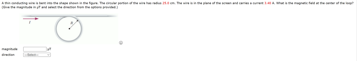 A thin conducting wire is bent into the shape shown in the figure. The circular portion of the wire has radius 25.0 cm. The wire is in the plane of the screen and carries a current 3.40 A. What is the magnetic field at the center of the loop?
(Give the magnitude in µT and select the direction from the options provided.)
R
magnitude
µT
direction
---Select---
