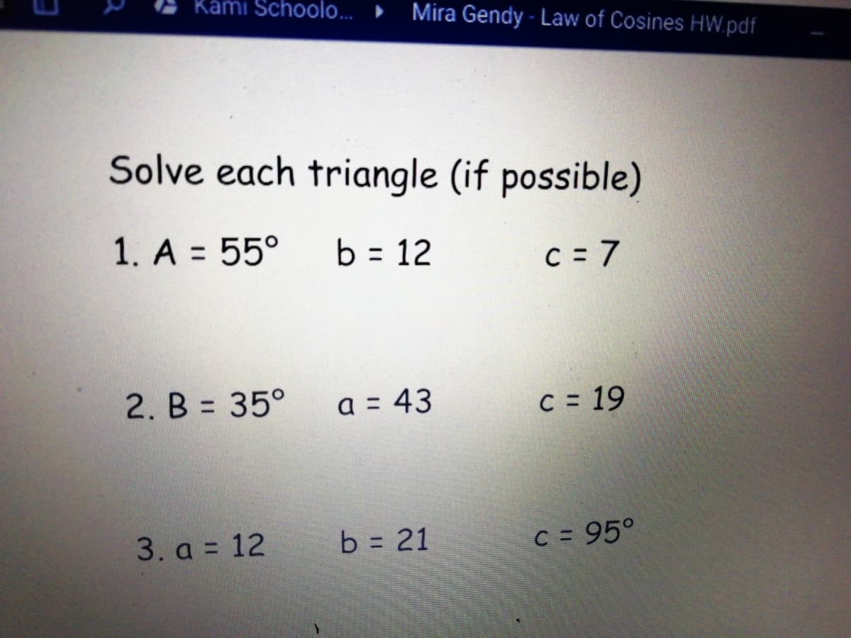 Kámi Schoolo...
Mira Gendy - Law of Cosines HW.pdf
Solve each triangle (if possible)
1. A = 55°
b = 12
C = 7
2. B = 35°
a = 43
C = 19
3. a = 12
b = 21
C = 95°
