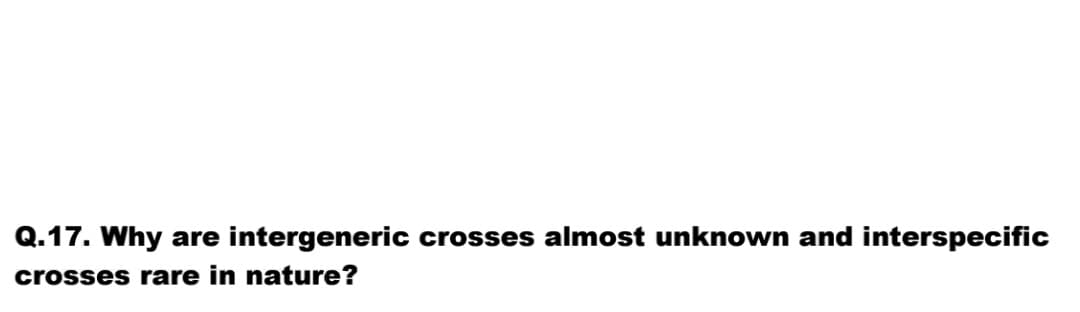 Q.17. Why are intergeneric crosses almost unknown and interspecific
crosses rare in nature?
