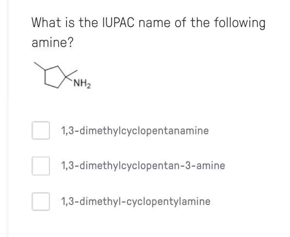 What is the IUPAC name of the following
amine?
NH2
1,3-dimethylcyclopentanamine
1,3-dimethylcyclopentan-3-amine
1,3-dimethyl-cyclopentylamine
