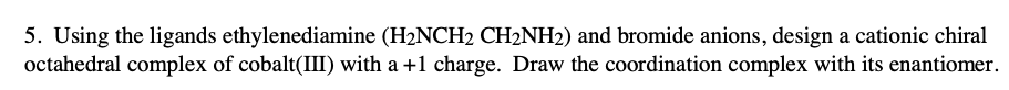 5. Using the ligands ethylenediamine (H2NCH2 CH2NH2) and bromide anions, design a cationic chiral
octahedral complex of cobalt(II) with a +1 charge. Draw the coordination complex with its enantiomer.
