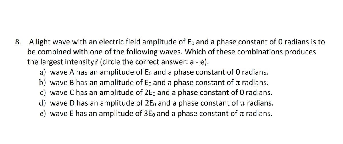 8.
A light wave with an electric field amplitude of Eo and a phase constant of 0 radians is to
be combined with one of the following waves. Which of these combinations produces
the largest intensity? (circle the correct answer: a - e).
π
a) wave A has an amplitude of Eo and a phase constant of 0 radians.
b) wave B has an amplitude of Eo and a phase constant of radians.
c) wave C has an amplitude of 2Eo and a phase constant of O radians.
d) wave D has an amplitude of 2Eo and a phase constant of radians.
e) wave E has an amplitude of 3Eo and a phase constant of radians.
π