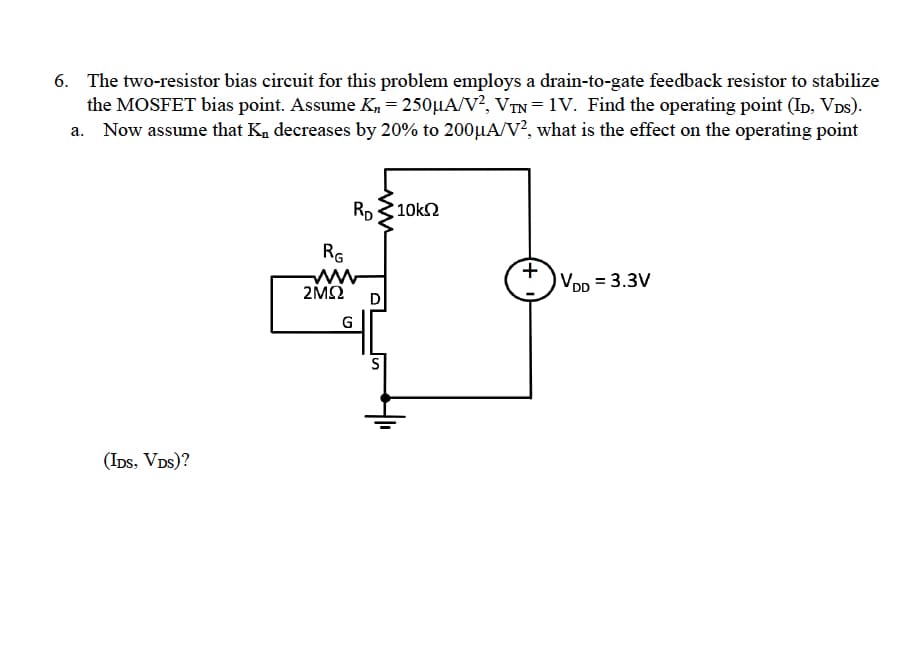 6. The two-resistor bias circuit for this problem employs a drain-to-gate feedback resistor to stabilize
the MOSFET bias point. Assume K₁ = 250µA/V², VTN = 1V. Find the operating point (ID, VDs).
a. Now assume that K, decreases by 20% to 200μA/V2, what is the effect on the operating point
(IDS, VDS)?
RG
2ΜΩ
RD
G
D
•10kΩ
+
VDD = 3.3V