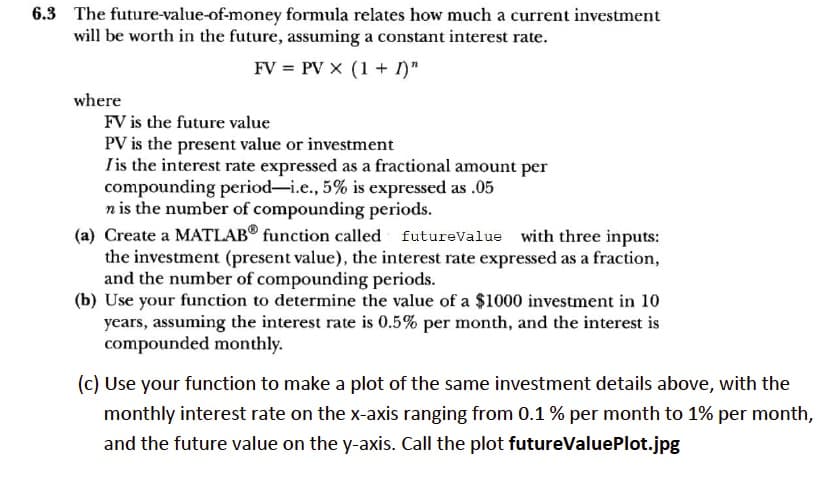 6.3 The future-value-of-money formula relates how much a current investment
will be worth in the future, assuming a constant interest rate.
FV = PV X (1+ I)"
where
FV is the future value
PV is the present value or investment
I is the interest rate expressed as a fractional amount per
compounding period-i.e., 5% is expressed as .05
n is the number of compounding periods.
(a) Create a MATLAB® function called futureValue with three inputs:
the investment (present value), the interest rate expressed as a fraction,
and the number of compounding periods.
(b) Use your function to determine the value of a $1000 investment in 10
years, assuming the interest rate is 0.5% per month, and the interest is
compounded monthly.
(c) Use your function to make a plot of the same investment details above, with the
monthly interest rate on the x-axis ranging from 0.1 % per month to 1% per month,
and the future value on the y-axis. Call the plot futureValuePlot.jpg