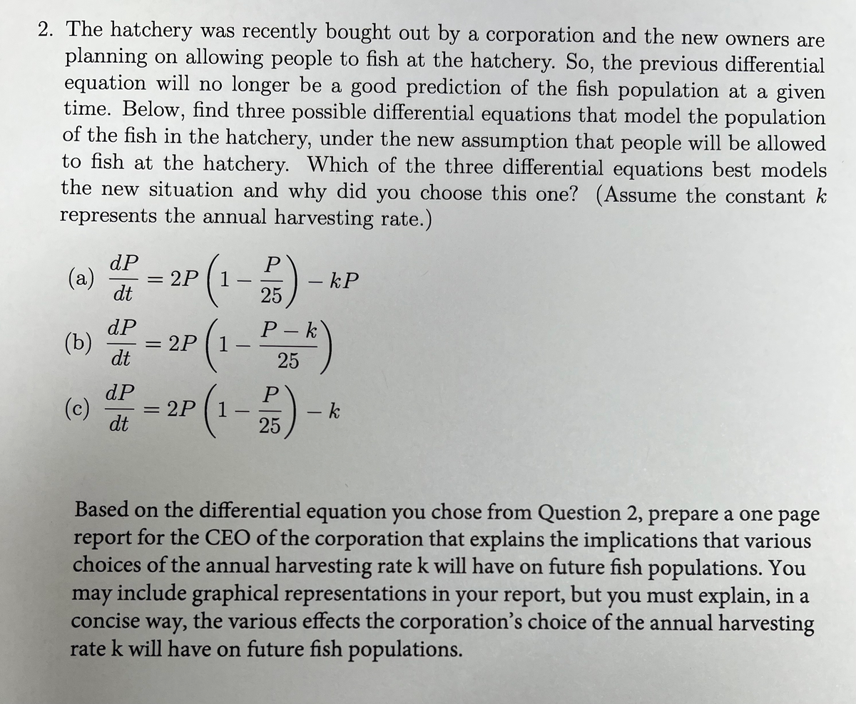 2. The hatchery was recently bought out by a corporation and the new owners are
planning on allowing people to fish at the hatchery. So, the previous differential
equation will no longer be a good prediction of the fish population at a given
time. Below, find three possible differential equations that model the population
of the fish in the hatchery, under the new assumption that people will be allowed
to fish at the hatchery. Which of the three differential equations best models
the new situation and why did you choose this one? (Assume the constant k
represents the annual harvesting rate.)
(a)
dP
dr - 2P (1-P)
dt
25
- kP
(b) dP=2P (1-P₂-k)
dt
25
(c)
d=2P (1-P)-k
dt
25
Based on the differential equation you chose from Question 2, prepare a one page
report for the CEO of the corporation that explains the implications that various
choices of the annual harvesting rate k will have on future fish populations. You
may include graphical representations in your report, but you must explain, in a
concise way, the various effects the corporation's choice of the annual harvesting
rate k will have on future fish populations.