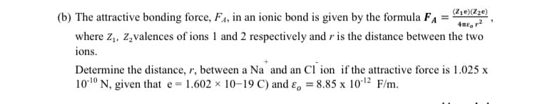 (Z1e)(Z3e)
(b) The attractive bonding force, F4, in an ionic bond is given by the formula F
where z,, Z,valences of ions 1 and 2 respectively and r is the distance between the two
ions.
Determine the distance, r, between a Na and an Cl ion if the attractive force is 1.025 x
101º N, given that e 1.602 x 10–19C) and ɛ, = 8.85 x 1012 F/m.
