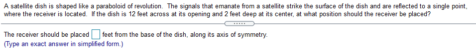A satellite dish is shaped like a paraboloid of revolution. The signals that emanate from a satellite strike the surface of the dish and are reflected to a single point,
where the receiver is located. If the dish is 12 feet across at its opening and 2 feet deep at its center, at what position should the receiver be placed?
The receiver should be placed feet from the base of the dish, along its axis of symmetry.
(Type an exact answer in simplified form.)
