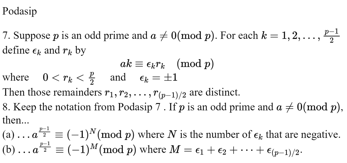 Podasip
p-1
7. Suppose p is an odd prime and a ‡ 0(mod p). For each k = 1, 2,…, pz¹
define Ek and rk by
2
ak Ekrk (mod p)
where 0<rk </ and Ek
2
+1
Then those remainders r1, 72, ..., (p-1)/2 are distinct.
r
8. Keep the notation from Podasip 7. If p is an odd prime and a ‡ 0(mod p),
then...
p-1
(a).. α 2 = (−1)ª (mod p) where N is the number of € that are negative.
(b)... a² = (-1) M (mod p) where M = €₁ + €2 + · ·· + €(p−1)/2.
p-1
=