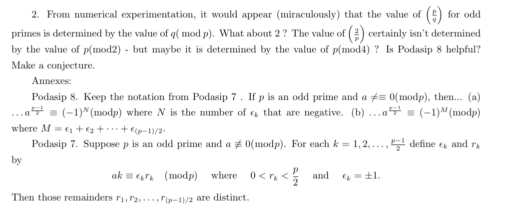 2. From numerical experimentation, it would appear (miraculously) that the value of() for odd
primes is determined by the value of q( mod p). What about 2 ? The value of (3) certainly isn't determined
by the value of p(mod2) - but maybe it is determined by the value of p(mod4) ? Is Podasip 8 helpful?
Make a conjecture.
Annexes:
Podasip 8. Keep the notation from Podasip 7. If p is an odd prime and a = 0(modp), then... (a)
a²¹ = (−1)ª (modp) where N is the number of € that are negative. (b) = (-1)M (modp)
2
by
where M = ₁ + €₂ + + €(p-1)/2-
Podasip 7. Suppose p is an odd prime and a ‡ 0(modp). For each k = 1,2, ...,
Р
ak Ekk (modp) where 0 <rk <
2
Then those remainders 7₁, 72,..., 7(p-1)/2 are distinct.
... a
and
€k = ±1.
P¹ define € and rk