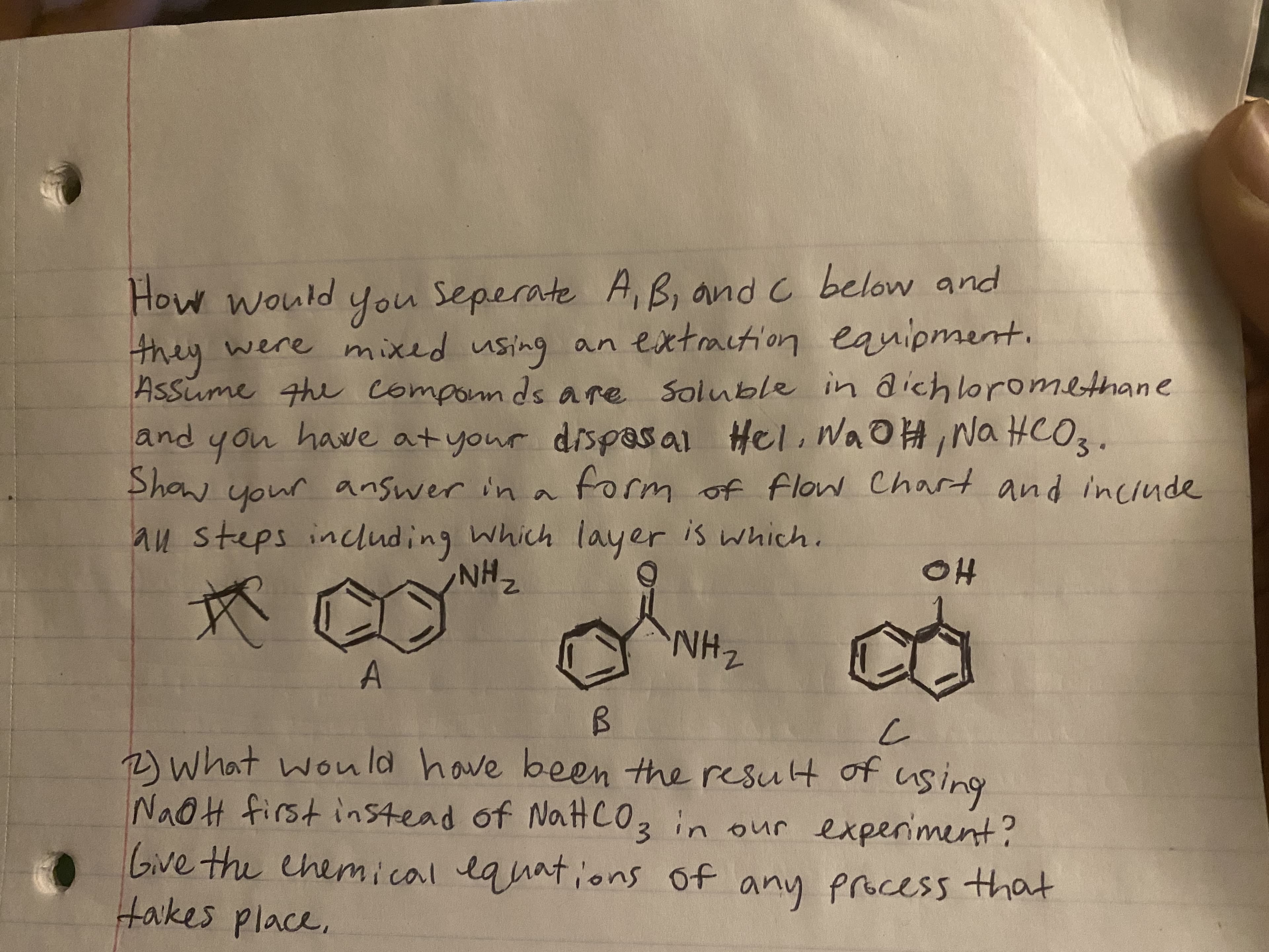 How would
How would you Seperate A, B, and C below and
they
were mixed using eanipment.
an extraction
Assume the componnds are Soluble in dichoromethane
you have atyour dispasal Hel. WAOH,Na HCO3.
your answer in a form of flow Chart and inciude
and
Show your answer in a
au steps including Which layer is which.
ZHN
HO
A.
ZHN:
2)What wou la have been the result of
Na@H first instead of NaHC03 in our experiment?
Give the ehemical lquations of any proccess that
takes place.
buing
hany
