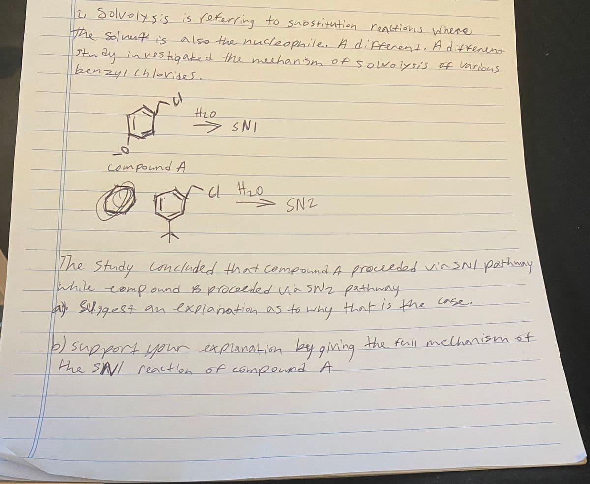 2, Solvolysis is referring to substitution reastions here
The Solnenk i's
study in ves kigaked the meehansm of solwolysis of varlous
benzyl Chlorider.
also the nucleophile, A diffenent, Adiffenent
Hzo
> SNI
compound A
> SN2
The
Study Concluded that Compound A proceeded vin sNI pathway
while eemp onnd B procelded Va sNa pathway
a sUggest an explanation as to
that is the case.
2 support your
the SNI reaction of componnd A
nexplanatiion bey gin'ng the full melhanism of
