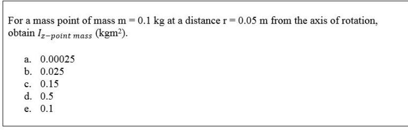 For a mass point of mass m = 0.1 kg at a distance r= 0.05 m from the axis of rotation,
obtain Iz-point mass (kgm2).
a. 0.00025
b. 0.025
с. 0.15
d. 0.5
е. 0.1

