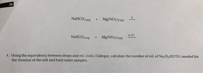 36
NaHCO3(aq) + Mg(NO3)2(aq)
NaHCO3(aq)
+ Mg(NO3)2(aq)
A, H
4. Using the equivalency between drops and mL (1 ml=15drops), calculate the number of mL of Na₂H₂ (EDTA) needed for
the titration of the soft and hard water samples.
