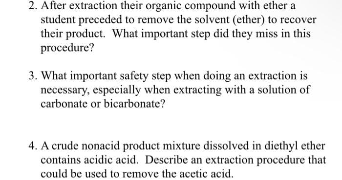 2. After extraction their organic compound with ether a
student preceded to remove the solvent (ether) to recover
their product. What important step did they miss in this
procedure?
3. What important safety step when doing an extraction is
necessary, especially when extracting with a solution of
carbonate or bicarbonate?
4. A crude nonacid product mixture dissolved in diethyl ether
contains acidic acid. Describe an extraction procedure that
could be used to remove the acetic acid.