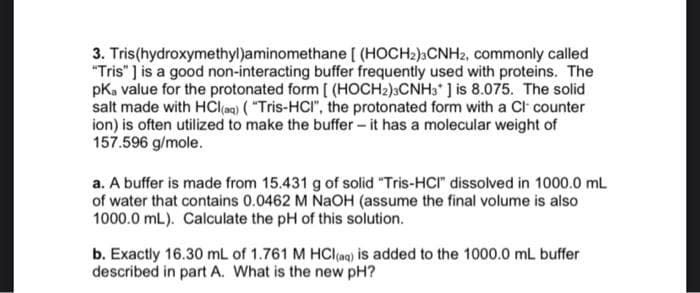 3. Tris(hydroxymethyl)aminomethane [ (HOCH2)3CNH2, commonly called
"Tris" ] is a good non-interacting buffer frequently used with proteins. The
pKa value for the protonated form [ (HOCH2)3CNH3* ] is 8.075. The solid
salt made with HCl(aq) ("Tris-HCI", the protonated form with a Cl- counter
ion) is often utilized to make the buffer - it has a molecular weight of
157.596 g/mole.
a. A buffer is made from 15.431 g of solid "Tris-HCI" dissolved in 1000.0 mL
of water that contains 0.0462 M NaOH (assume the final volume is also
1000.0 mL). Calculate the pH of this solution.
b. Exactly 16.30 mL of 1.761 M HCl(aq) is added to the 1000.0 mL buffer
described in part A. What is the new pH?