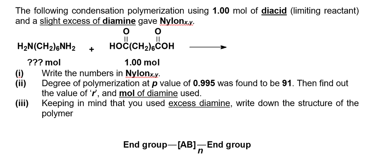 The following condensation polymerization using 1.00 mol of diacid (limiting reactant)
and a slight excess of diamine gave Nylonx.x.
O
H₂N(CH₂)6NH2 HOC(CH2) COH
??? mol
(iii)
+
1.00 mol
Write the numbers in Nylonx.y.
Degree of polymerization at p value of 0.995 was found to be 91. Then find out
the value of 'r, and mol of diamine used.
Keeping in mind that you used excess diamine, write down the structure of the
polymer
End group-[AB] End group
n
