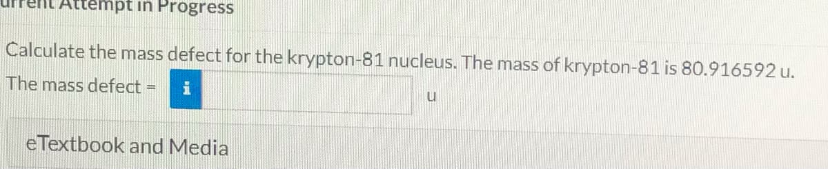 ttempt in Progress
Calculate the mass defect for the krypton-81 nucleus. The mass of krypton-81 is 80.916592 u.
The mass defect =
i
eTextbook and Media
